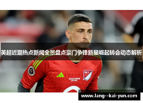 英超近期热点新闻全景盘点豪门争锋新星崛起转会动态解析 英超近期热点新闻全景盘点豪门争锋新星崛起转会动态解析
