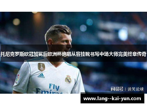 托尼克罗斯欧冠加冕后欧洲杯绝唱从容挂靴书写中场大师完美终章传奇 托尼克罗斯欧冠加冕后欧洲杯绝唱从容挂靴书写中场大师完美终章传奇