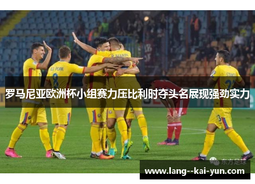 罗马尼亚欧洲杯小组赛力压比利时夺头名展现强劲实力