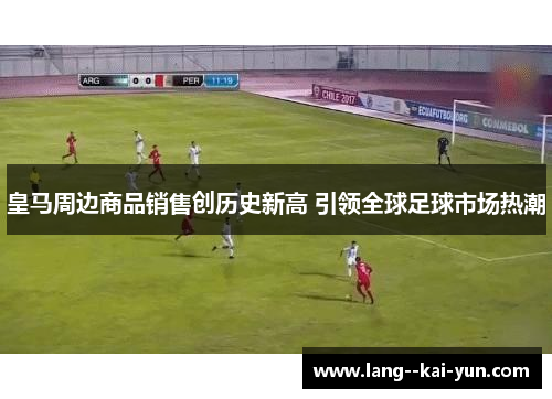 皇马周边商品销售创历史新高 引领全球足球市场热潮 皇马周边商品销售创历史新高 引领全球足球市场热潮