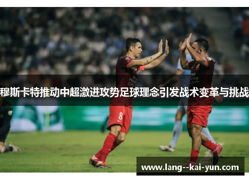 穆斯卡特推动中超激进攻势足球理念引发战术变革与挑战 穆斯卡特推动中超激进攻势足球理念引发战术变革与挑战